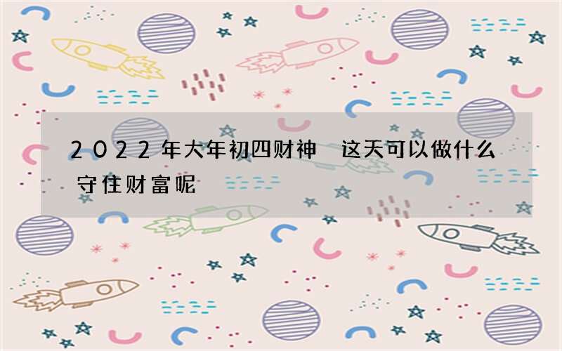 2022年大年初四财神 这天可以做什么守住财富呢